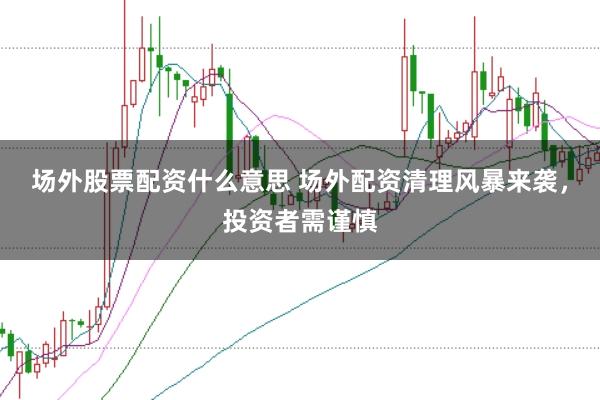 场外股票配资什么意思 场外配资清理风暴来袭，投资者需谨慎