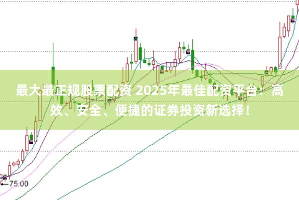 最大最正规股票配资 2025年最佳配资平台：高效、安全、便捷的证券投资新选择！