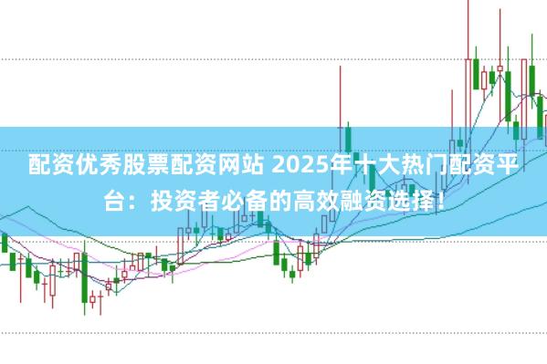 配资优秀股票配资网站 2025年十大热门配资平台：投资者必备的高效融资选择！