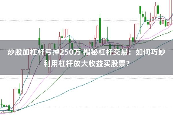 炒股加杠杆亏掉250万 揭秘杠杆交易：如何巧妙利用杠杆放大收益买股票？