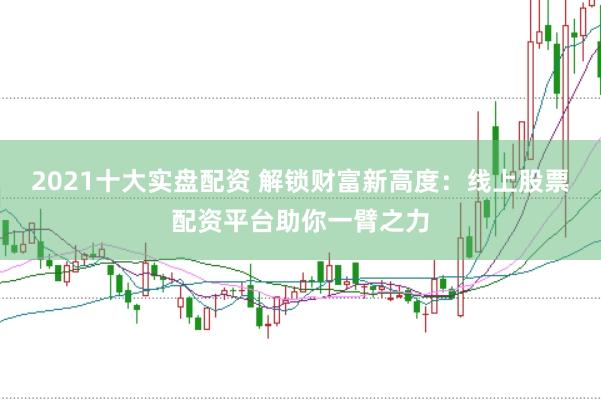 2021十大实盘配资 解锁财富新高度：线上股票配资平台助你一臂之力