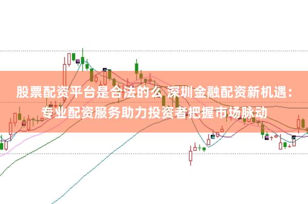 股票配资平台是合法的么 深圳金融配资新机遇：专业配资服务助力投资者把握市场脉动