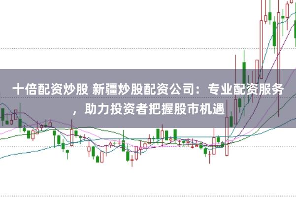 十倍配资炒股 新疆炒股配资公司：专业配资服务，助力投资者把握股市机遇
