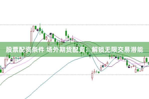 股票配资条件 场外期货配资：解锁无限交易潜能