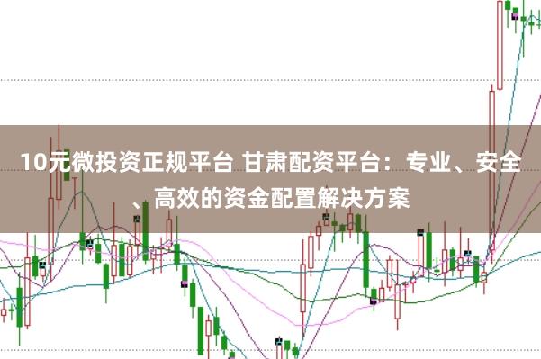 10元微投资正规平台 甘肃配资平台：专业、安全、高效的资金配置解决方案