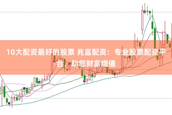 10大配资最好的股票 兆富配资：专业股票配资平台，助您财富增值