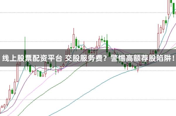 线上股票配资平台 交股服务费？警惕高额荐股陷阱！