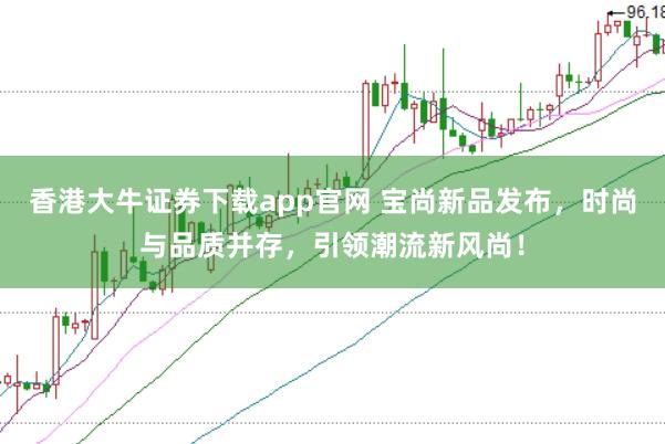 香港大牛证券下载app官网 宝尚新品发布，时尚与品质并存，引领潮流新风尚！
