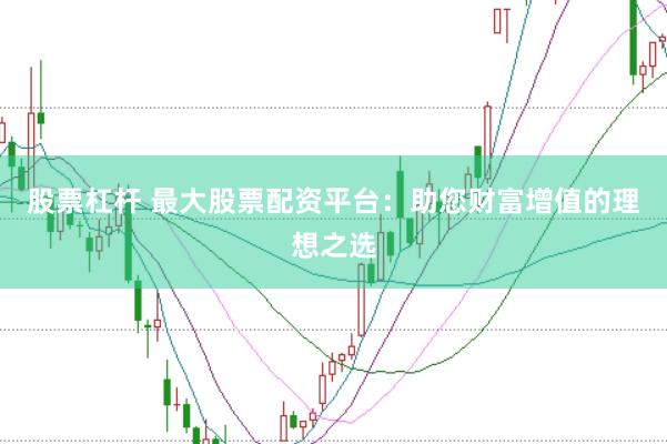 股票杠杆 最大股票配资平台：助您财富增值的理想之选