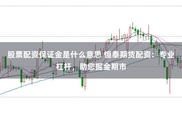 股票配资保证金是什么意思 恒泰期货配资：专业杠杆，助您掘金期市