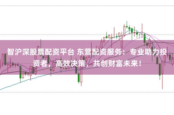 智沪深股票配资平台 东营配资服务：专业助力投资者，高效决策，共创财富未来！