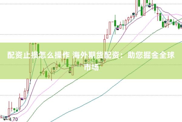 配资止损怎么操作 海外期货配资：助您掘金全球市场