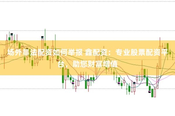 场外非法配资如何举报 鑫配资：专业股票配资平台，助您财富增值