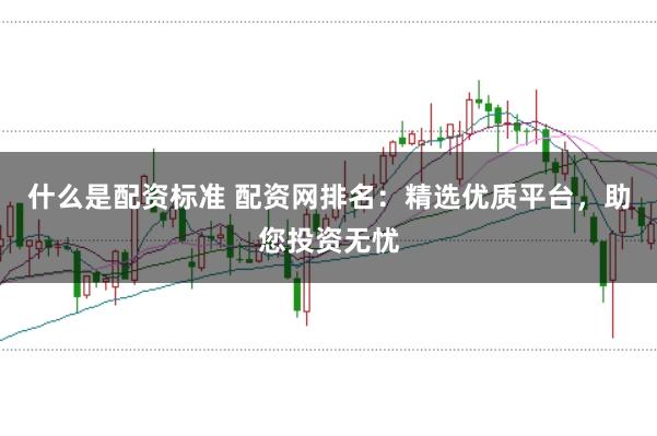 什么是配资标准 配资网排名：精选优质平台，助您投资无忧