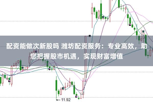 配资能做次新股吗 潍坊配资服务：专业高效，助您把握股市机遇，实现财富增值