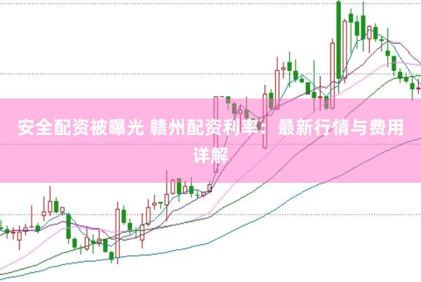 安全配资被曝光 赣州配资利率：最新行情与费用详解