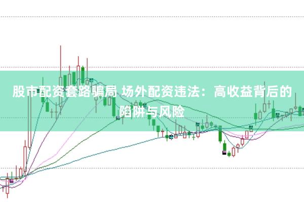 股市配资套路骗局 场外配资违法：高收益背后的陷阱与风险