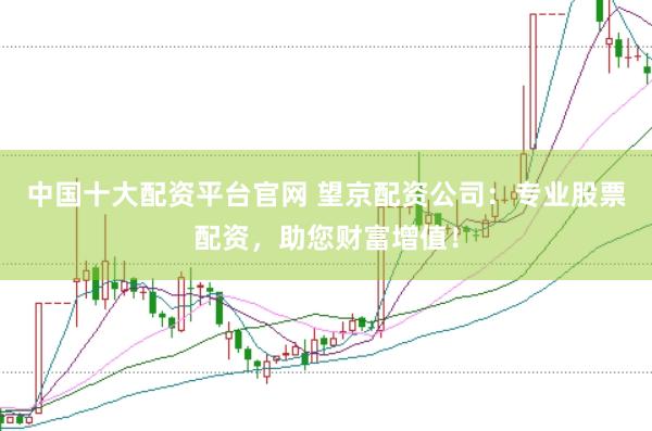 中国十大配资平台官网 望京配资公司：专业股票配资，助您财富增值！