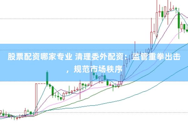 股票配资哪家专业 清理委外配资：监管重拳出击，规范市场秩序