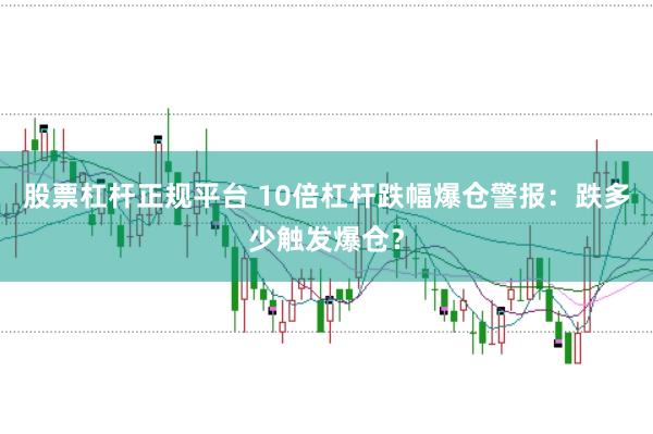 股票杠杆正规平台 10倍杠杆跌幅爆仓警报：跌多少触发爆仓？