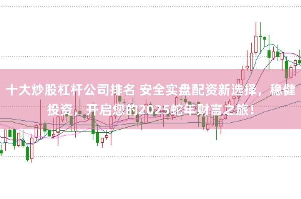 十大炒股杠杆公司排名 安全实盘配资新选择，稳健投资，开启您的2025蛇年财富之旅！