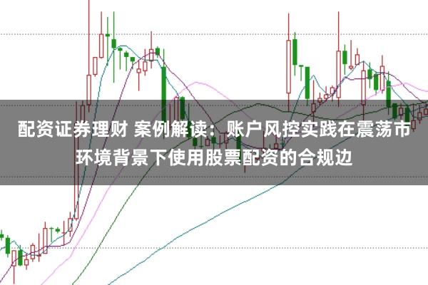 配资证券理财 案例解读:账户风控实践在震荡市环境背景下使用股票配资的合规边