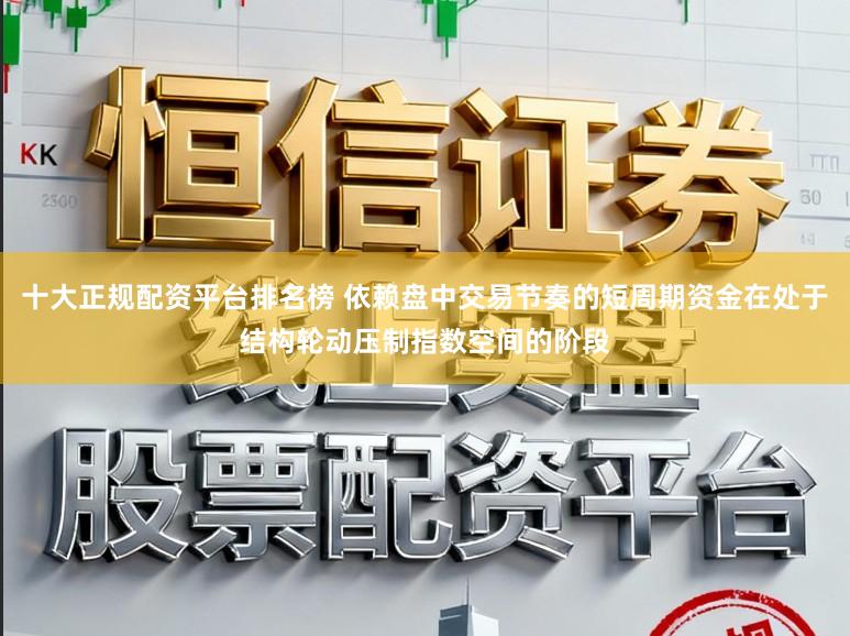 十大正规配资平台排名榜 依赖盘中交易节奏的短周期资金在处于结构轮动压制指数空间的阶段