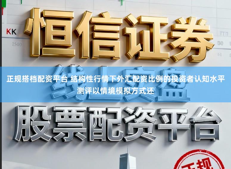 正规搭档配资平台 结构性行情下外汇配资比例的投资者认知水平测评以情境模拟方式还