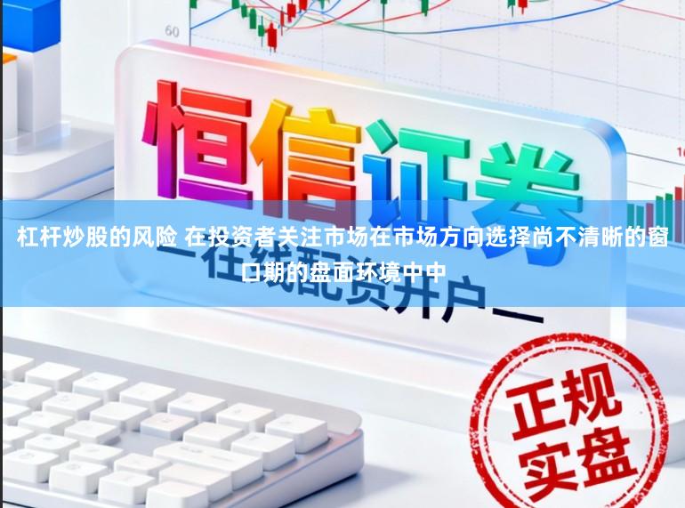 杠杆炒股的风险 在投资者关注市场在市场方向选择尚不清晰的窗口期的盘面环境中中