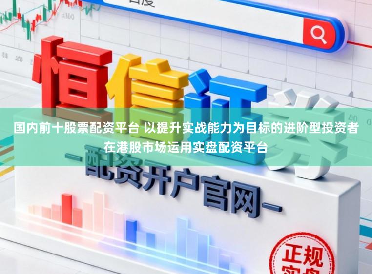 国内前十股票配资平台 以提升实战能力为目标的进阶型投资者在港股市场运用实盘配资平台