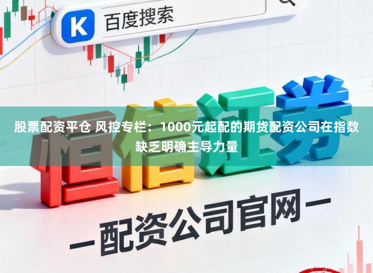 股票配资平仓 风控专栏：1000元起配的期货配资公司在指数缺乏明确主导力量