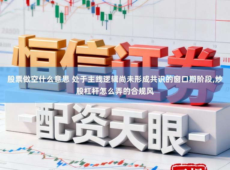 股票做空什么意思 处于主线逻辑尚未形成共识的窗口期阶段，炒股杠杆怎么弄的合规风