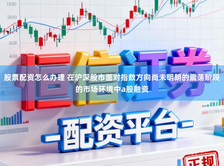 股票配资怎么办理 在沪深股市面对指数方向尚未明朗的震荡阶段的市场环境中a股融资