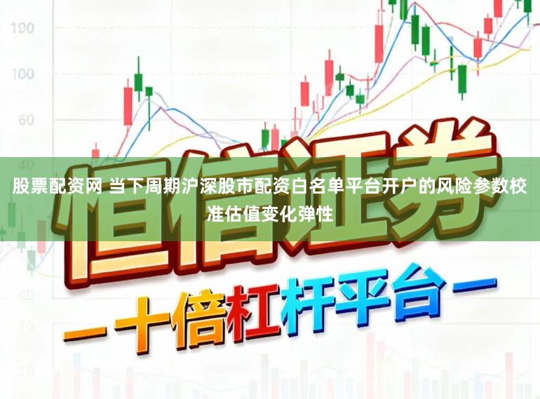 股票配资网 当下周期沪深股市配资白名单平台开户的风险参数校准估值变化弹性