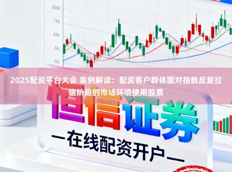 2025配资平台大会 案例解读：配资客户群体面对指数反复拉锯阶段的市场环境使用股票