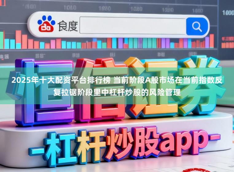 2025年十大配资平台排行榜 当前阶段A股市场在当前指数反复拉锯阶段里中杠杆炒股的风险管理