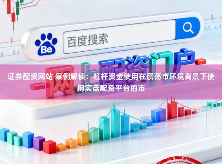 证券配资网站 案例解读：杠杆资金使用在震荡市环境背景下使用实盘配资平台的市